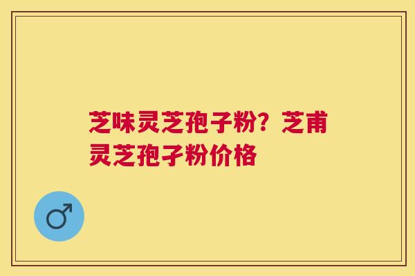 芝味灵芝孢子粉?芝甫灵芝孢孑粉价格 芝味灵芝孢子粉?芝甫灵芝孢孑粉价格