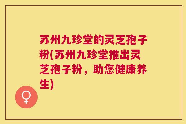 苏州九珍堂的灵芝孢子粉(苏州九珍堂推出灵芝孢子粉,助您健康养生) 苏州九珍堂的灵芝孢子粉(苏州九珍堂推出灵芝孢子粉,助您健康养生)