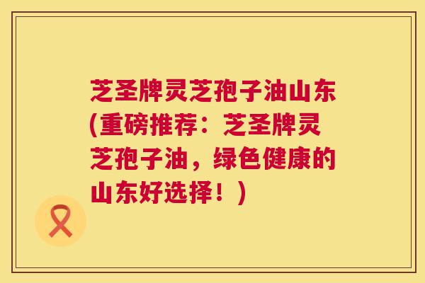 芝圣牌灵芝孢子油山东(重磅推荐:芝圣牌灵芝孢子油,绿色健康的山东好选择!) 芝圣牌灵芝孢子油山东(重磅推荐:芝圣牌灵芝孢子油,绿色健康的山东好选择!)