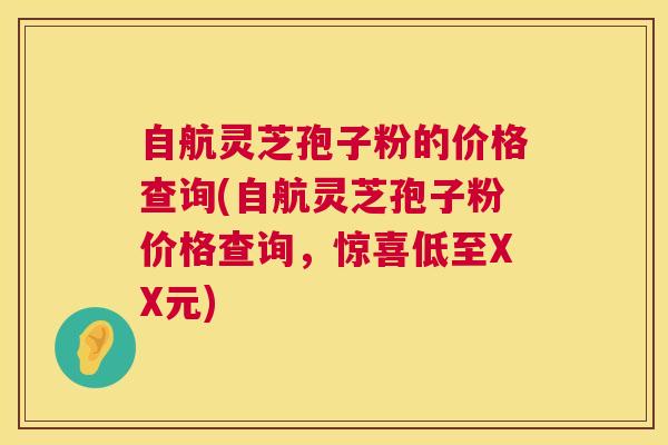 自航灵芝孢子粉的价格查询(自航灵芝孢子粉价格查询,惊喜低至XX元) 自航灵芝孢子粉的价格查询(自航灵芝孢子粉价格查询,惊喜低至XX元)