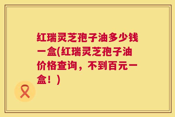 红瑞灵芝孢子油多少钱一盒(红瑞灵芝孢子油价格查询，不到百元一盒！)