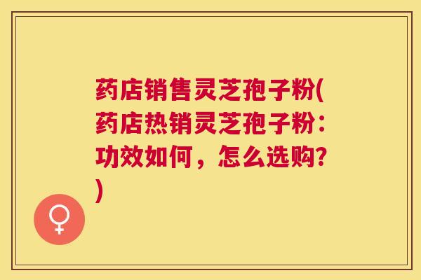 药店销售灵芝孢子粉(药店热销灵芝孢子粉：功效如何，怎么选购？)
