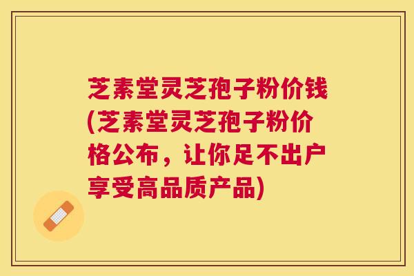 芝素堂灵芝孢子粉价钱(芝素堂灵芝孢子粉价格公布,让你足不出户享受高品质产品) 芝素堂灵芝孢子粉价钱(芝素堂灵芝孢子粉价格公布,让你足不出户享受高品质产品)