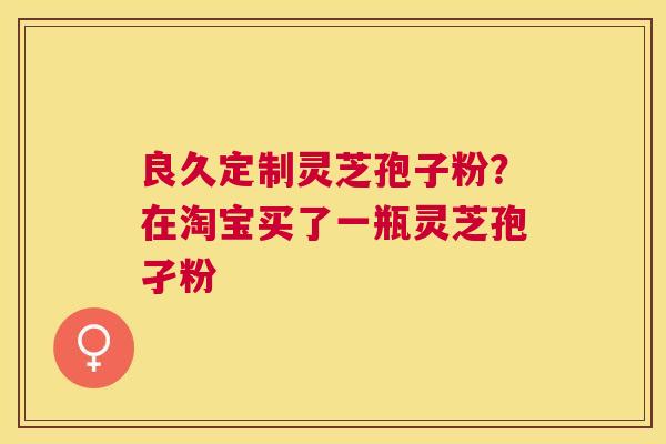 良久定制灵芝孢子粉?在淘宝买了一瓶灵芝孢孑粉 良久定制灵芝孢子粉?在淘宝买了一瓶灵芝孢孑粉