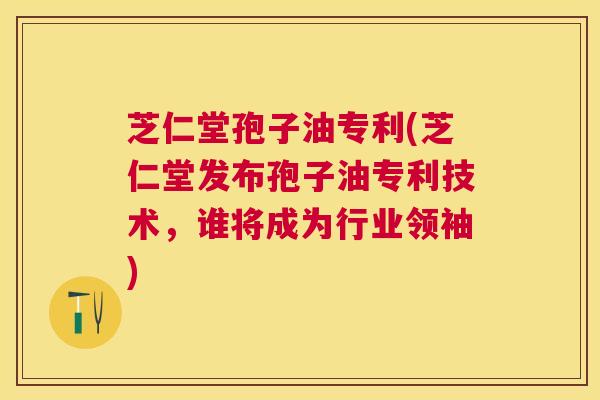 芝仁堂孢子油专利(芝仁堂发布孢子油专利技术，谁将成为行业领袖)