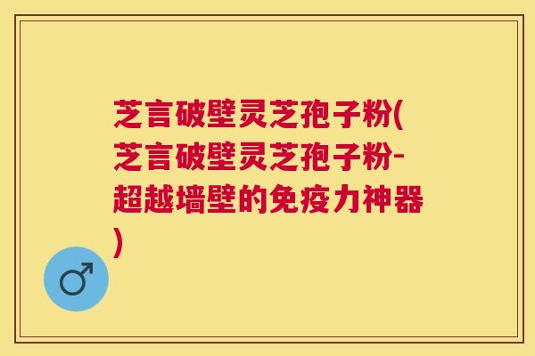 芝言破壁灵芝孢子粉(芝言破壁灵芝孢子粉-超越墙壁的免疫力神器)