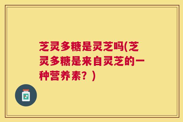 芝灵多糖是灵芝吗(芝灵多糖是来自灵芝的一种营养素？)
