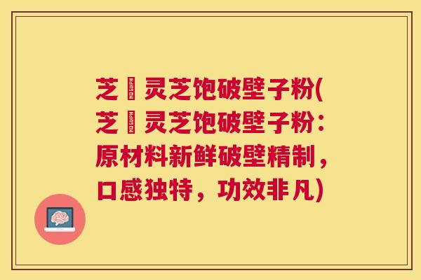 芝蒄灵芝饱破壁子粉(芝蒄灵芝饱破壁子粉:原材料新鲜破壁精制,口感独特,功效非凡) 芝蒄灵芝饱破壁子粉(芝蒄灵芝饱破壁子粉:原材料新鲜破壁精制,口感独特,功效非凡)