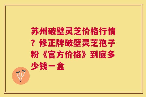 苏州破壁灵芝价格行情?修正牌破壁灵芝孢子粉《官方价格》到底多少钱一盒 苏州破壁灵芝价格行情?修正牌破壁灵芝孢子粉《官方价格》到底多少钱一盒