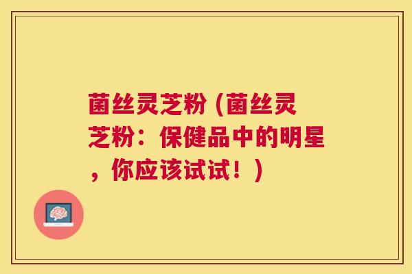 菌丝灵芝粉 (菌丝灵芝粉：保健品中的明星，你应该试试！)