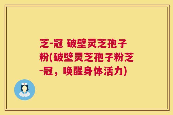 芝-冠 破壁灵芝孢子粉(破壁灵芝孢子粉芝-冠，唤醒身体活力)