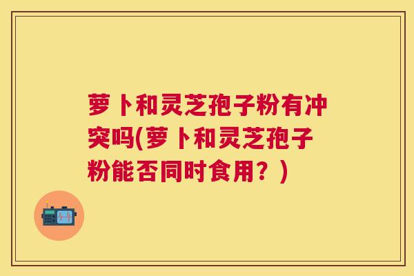 萝卜和灵芝孢子粉有冲突吗(萝卜和灵芝孢子粉能否同时食用？)
