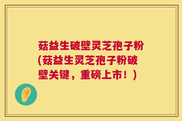 菇益生破壁灵芝孢子粉(菇益生灵芝孢子粉破壁关键,重磅上市!) 菇益生破壁灵芝孢子粉(菇益生灵芝孢子粉破壁关键,重磅上市!)