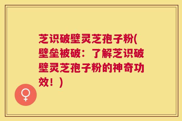 芝识破壁灵芝孢子粉(壁垒被破：了解芝识破壁灵芝孢子粉的神奇功效！)