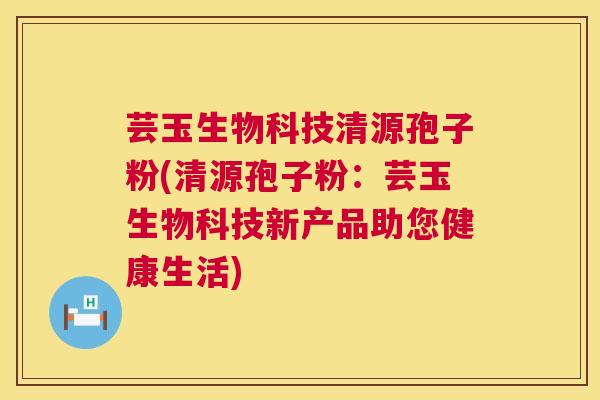 芸玉生物科技清源孢子粉(清源孢子粉:芸玉生物科技新产品助您健康生活) 芸玉生物科技清源孢子粉(清源孢子粉:芸玉生物科技新产品助您健康生活)