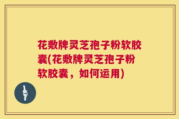 花敷牌灵芝孢子粉软胶囊(花敷牌灵芝孢子粉软胶囊，如何运用)