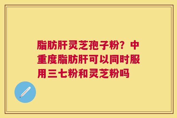 脂肪灵芝孢子粉？中重度脂肪可以同时服用三七粉和灵芝粉吗