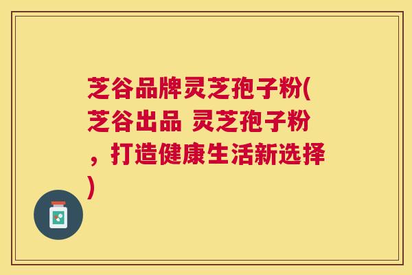 芝谷品牌灵芝孢子粉(芝谷出品 灵芝孢子粉,打造健康生活新选择) 芝谷品牌灵芝孢子粉(芝谷出品 灵芝孢子粉,打造健康生活新选择)