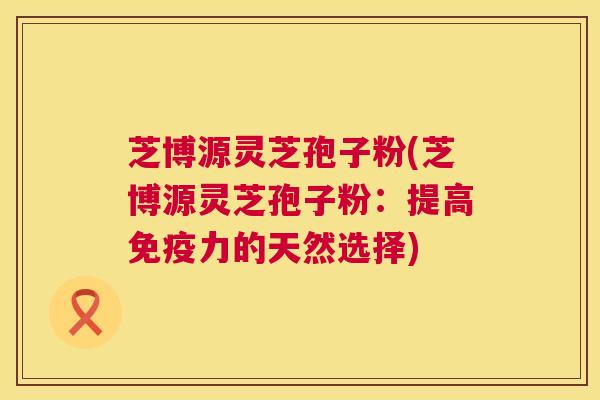 芝博源灵芝孢子粉(芝博源灵芝孢子粉：提高免疫力的天然选择)