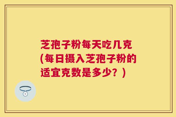 芝孢子粉每天吃几克 (每日摄入芝孢子粉的适宜克数是多少?) 芝孢子粉每天吃几克 (每日摄入芝孢子粉的适宜克数是多少?)