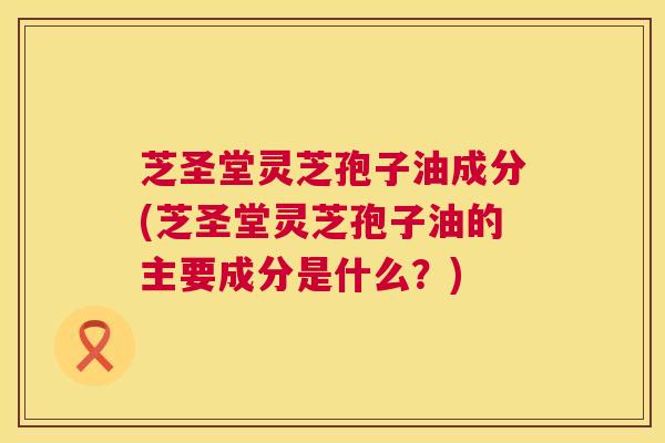 芝圣堂灵芝孢子油成分(芝圣堂灵芝孢子油的主要成分是什么?) 芝圣堂灵芝孢子油成分(芝圣堂灵芝孢子油的主要成分是什么?)