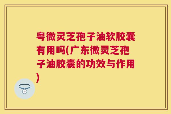 粤微灵芝孢子油软胶囊有用吗(广东微灵芝孢子油胶囊的功效与作用) 粤微灵芝孢子油软胶囊有用吗(广东微灵芝孢子油胶囊的功效与作用)
