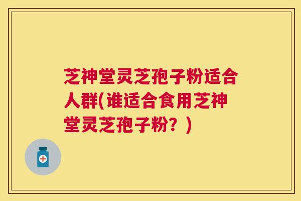 芝神堂灵芝孢子粉适合人群(谁适合食用芝神堂灵芝孢子粉?) 芝神堂灵芝孢子粉适合人群(谁适合食用芝神堂灵芝孢子粉?)