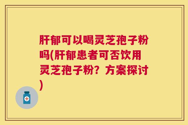 郁可以喝灵芝孢子粉吗(郁患者可否饮用灵芝孢子粉?方案探讨) 郁可以喝灵芝孢子粉吗(郁患者可否饮用灵芝孢子粉?方案探讨)