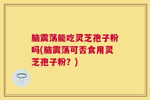 脑震荡能吃灵芝孢子粉吗(脑震荡可否食用灵芝孢子粉？)