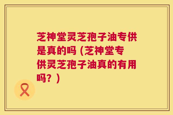 芝神堂灵芝孢子油专供是真的吗 (芝神堂专供灵芝孢子油真的有用吗?) 芝神堂灵芝孢子油专供是真的吗 (芝神堂专供灵芝孢子油真的有用吗?)