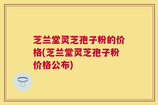 芝兰堂灵芝孢子粉的价格(芝兰堂灵芝孢子粉价格公布) 芝兰堂灵芝孢子粉的价格(芝兰堂灵芝孢子粉价格公布)