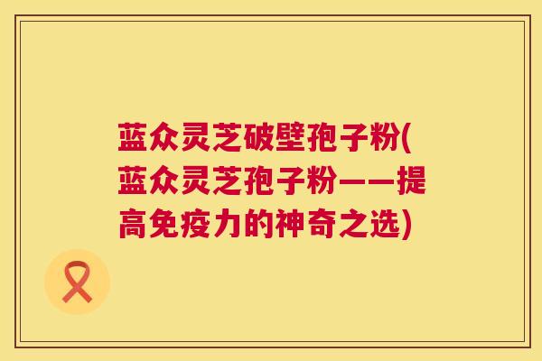 蓝众灵芝破壁孢子粉(蓝众灵芝孢子粉——提高免疫力的神奇之选) 蓝众灵芝破壁孢子粉(蓝众灵芝孢子粉——提高免疫力的神奇之选)