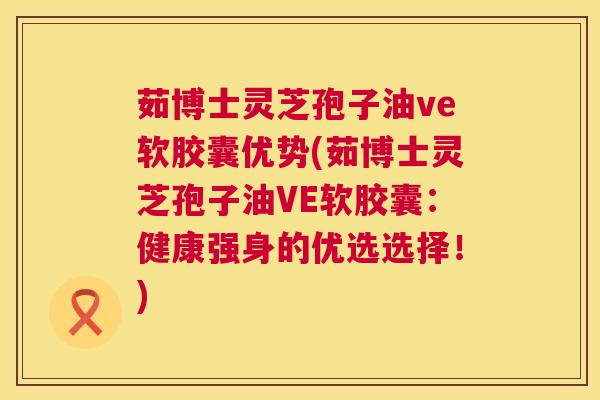 茹博士灵芝孢子油ve软胶囊优势(茹博士灵芝孢子油VE软胶囊：健康强身的优选选择！)