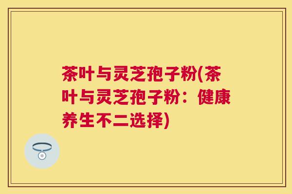 茶叶与灵芝孢子粉(茶叶与灵芝孢子粉：健康养生不二选择)
