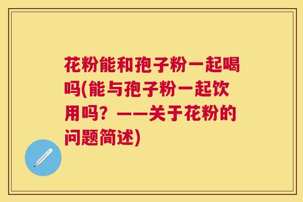 花粉能和孢子粉一起喝吗(能与孢子粉一起饮用吗?——关于花粉的问题简述) 花粉能和孢子粉一起喝吗(能与孢子粉一起饮用吗?——关于花粉的问题简述)