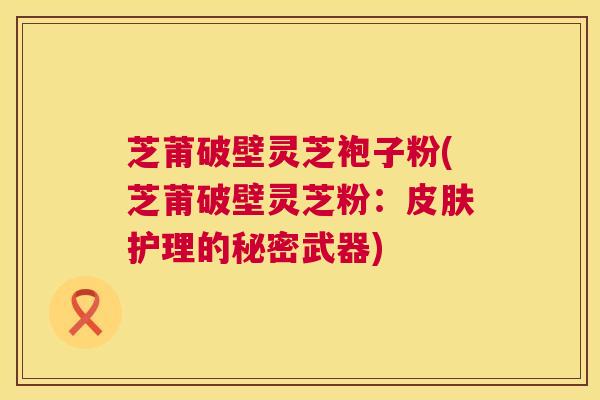 芝莆破壁灵芝袍子粉(芝莆破壁灵芝粉:护理的秘密武器) 芝莆破壁灵芝袍子粉(芝莆破壁灵芝粉:护理的秘密武器)