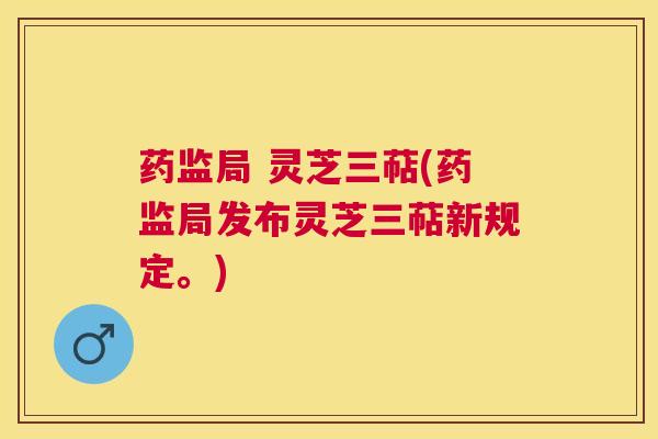 药监局 灵芝三萜(药监局发布灵芝三萜新规定。)