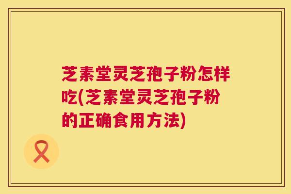 芝素堂灵芝孢子粉怎样吃(芝素堂灵芝孢子粉的正确食用方法)