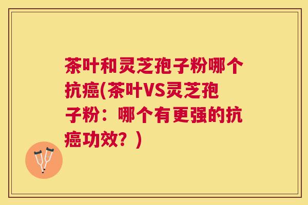 茶叶和灵芝孢子粉哪个抗(茶叶VS灵芝孢子粉：哪个有更强的抗功效？)