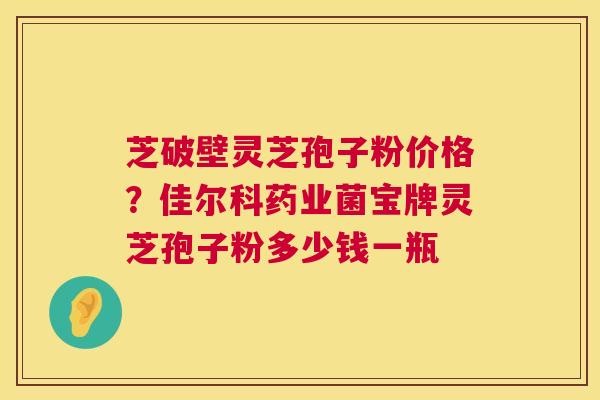 芝破壁灵芝孢子粉价格？佳尔科药业菌宝牌灵芝孢子粉多少钱一瓶