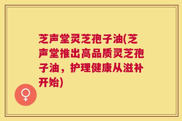 芝声堂灵芝孢子油(芝声堂推出高品质灵芝孢子油,护理健康从滋补开始) 芝声堂灵芝孢子油(芝声堂推出高品质灵芝孢子油,护理健康从滋补开始)