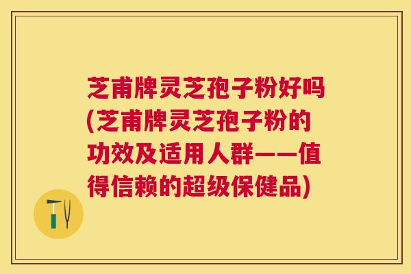 芝甫牌灵芝孢子粉好吗(芝甫牌灵芝孢子粉的功效及适用人群——值得信赖的超级保健品)