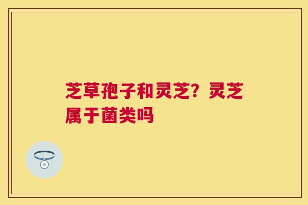 芝草孢子和灵芝?灵芝属于菌类吗 芝草孢子和灵芝?灵芝属于菌类吗