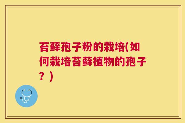 苔藓孢子粉的栽培(如何栽培苔藓植物的孢子？)