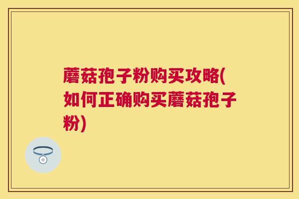 蘑菇孢子粉购买攻略(如何正确购买蘑菇孢子粉)