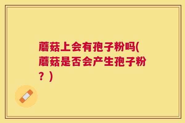 蘑菇上会有孢子粉吗(蘑菇是否会产生孢子粉?) 蘑菇上会有孢子粉吗(蘑菇是否会产生孢子粉?)