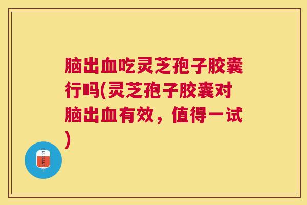脑出吃灵芝孢子胶囊行吗(灵芝孢子胶囊对脑出有效,值得一试) 脑出吃灵芝孢子胶囊行吗(灵芝孢子胶囊对脑出有效,值得一试)