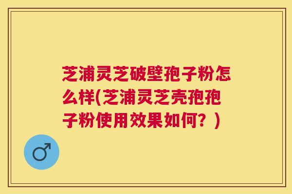 芝浦灵芝破壁孢子粉怎么样(芝浦灵芝壳孢孢子粉使用效果如何？)
