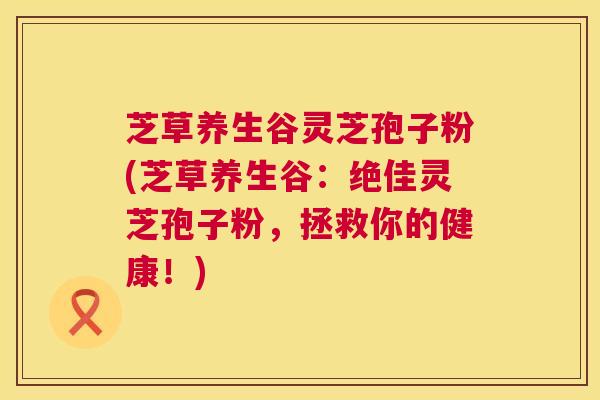 芝草养生谷灵芝孢子粉(芝草养生谷:绝佳灵芝孢子粉,拯救你的健康!) 芝草养生谷灵芝孢子粉(芝草养生谷:绝佳灵芝孢子粉,拯救你的健康!)