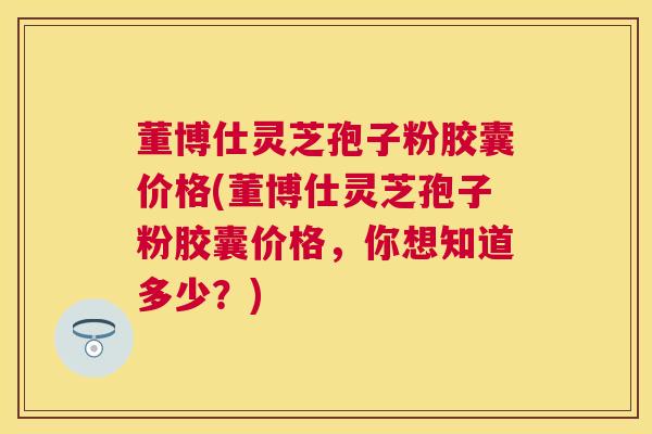 董博仕灵芝孢子粉胶囊价格(董博仕灵芝孢子粉胶囊价格,你想知道多少?) 董博仕灵芝孢子粉胶囊价格(董博仕灵芝孢子粉胶囊价格,你想知道多少?)